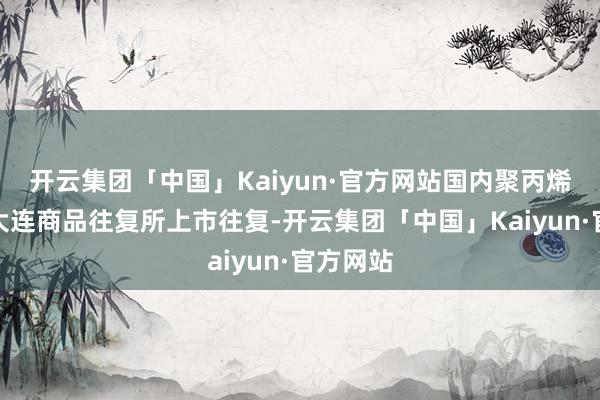 开云集团「中国」Kaiyun·官方网站国内聚丙烯期货在大连商品往复所上市往复-开云集团「中国」Kaiyun·官方网站