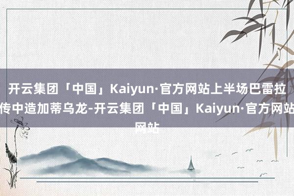 开云集团「中国」Kaiyun·官方网站上半场巴雷拉传中造加蒂乌龙-开云集团「中国」Kaiyun·官方网站