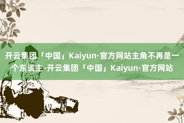 开云集团「中国」Kaiyun·官方网站主角不再是一个东谈主-开云集团「中国」Kaiyun·官方网站