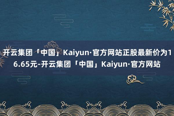 开云集团「中国」Kaiyun·官方网站正股最新价为16.65元-开云集团「中国」Kaiyun·官方网站