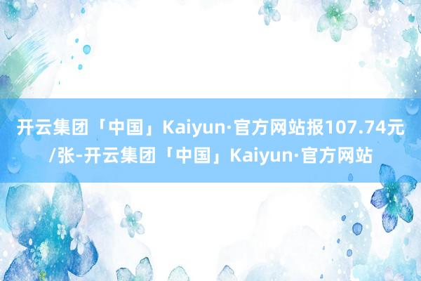 开云集团「中国」Kaiyun·官方网站报107.74元/张-开云集团「中国」Kaiyun·官方网站