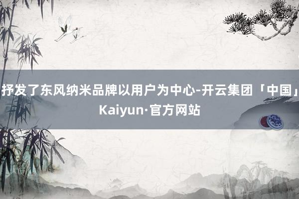 抒发了东风纳米品牌以用户为中心-开云集团「中国」Kaiyun·官方网站