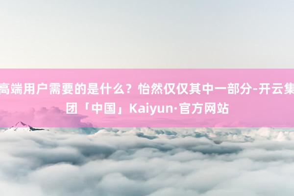 高端用户需要的是什么？怡然仅仅其中一部分-开云集团「中国」Kaiyun·官方网站