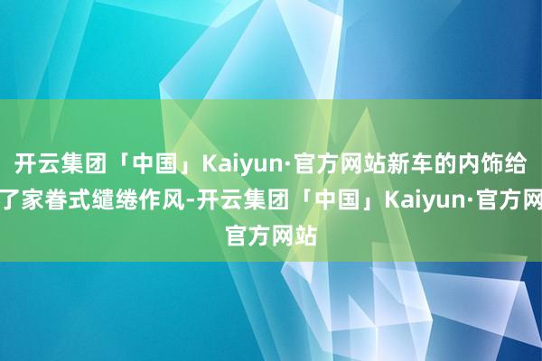 开云集团「中国」Kaiyun·官方网站新车的内饰给与了家眷式缱绻作风-开云集团「中国」Kaiyun·官方网站