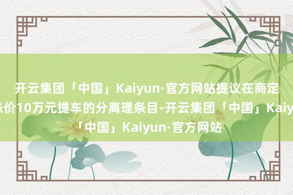 开云集团「中国」Kaiyun·官方网站提议在商定的价钱除外涨价10万元提车的分离理条目-开云集团「中国」Kaiyun·官方网站