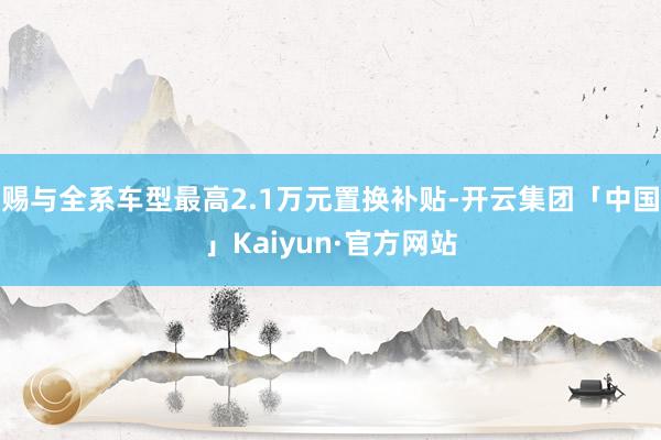 赐与全系车型最高2.1万元置换补贴-开云集团「中国」Kaiyun·官方网站