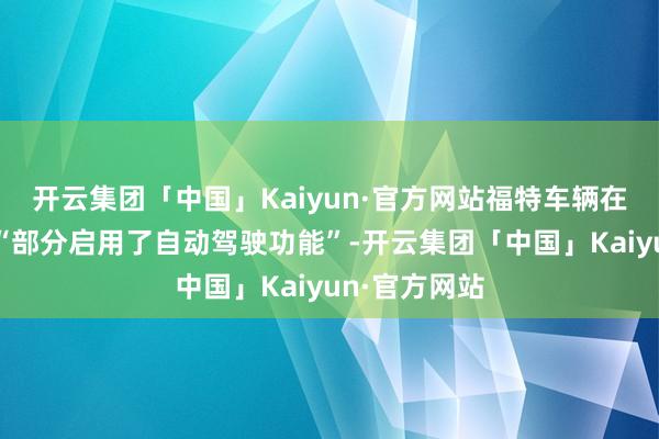 开云集团「中国」Kaiyun·官方网站福特车辆在车祸发生时“部分启用了自动驾驶功能”-开云集团「中国」Kaiyun·官方网站