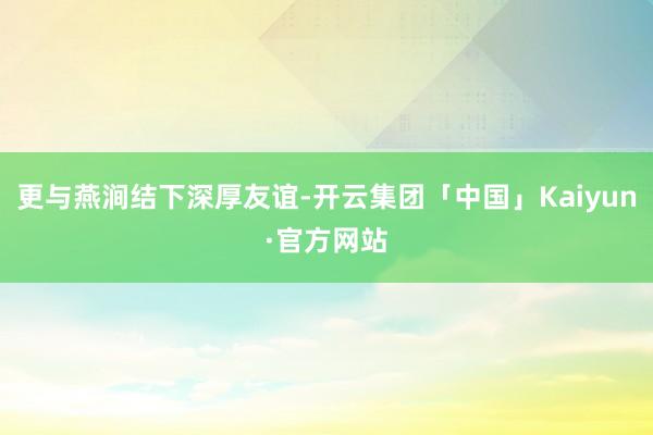 更与燕涧结下深厚友谊-开云集团「中国」Kaiyun·官方网站