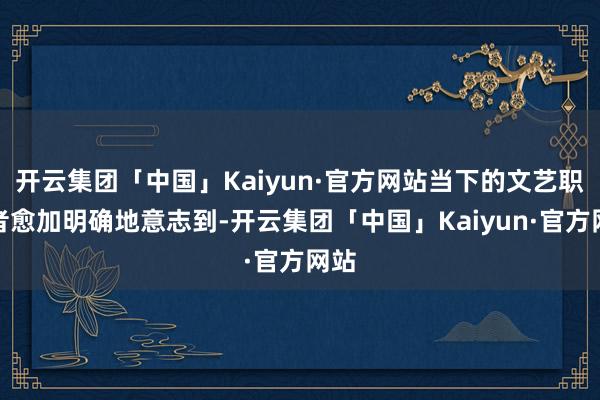 开云集团「中国」Kaiyun·官方网站当下的文艺职责者愈加明确地意志到-开云集团「中国」Kaiyun·官方网站