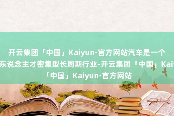 开云集团「中国」Kaiyun·官方网站汽车是一个资金、时期和东说念主才密集型长周期行业-开云集团「中国」Kaiyun·官方网站