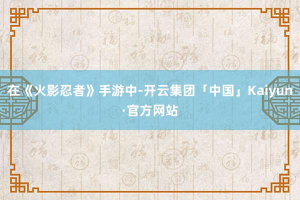 在《火影忍者》手游中-开云集团「中国」Kaiyun·官方网站