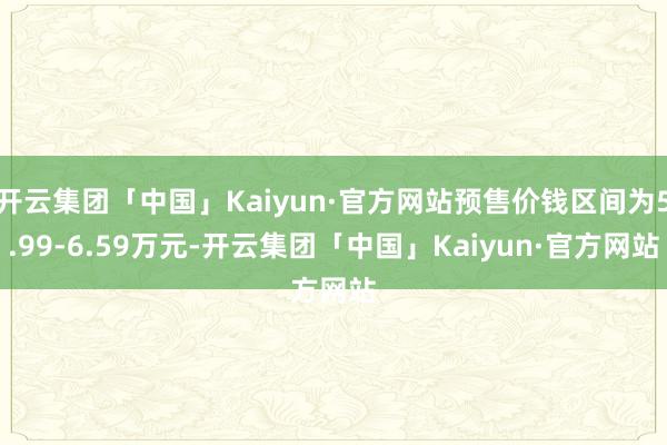 开云集团「中国」Kaiyun·官方网站预售价钱区间为5.99-6.59万元-开云集团「中国」Kaiyun·官方网站