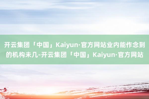 开云集团「中国」Kaiyun·官方网站业内能作念到的机构未几-开云集团「中国」Kaiyun·官方网站