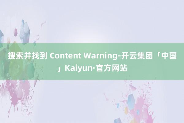 搜索并找到 Content Warning-开云集团「中国」Kaiyun·官方网站