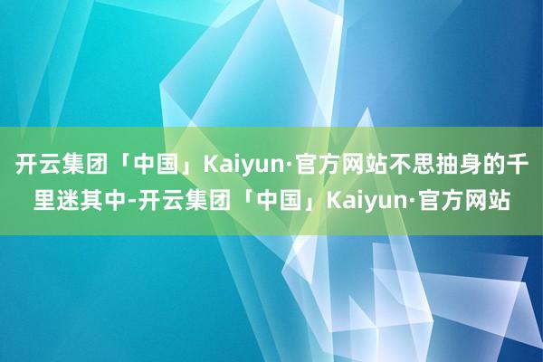 开云集团「中国」Kaiyun·官方网站不思抽身的千里迷其中-开云集团「中国」Kaiyun·官方网站