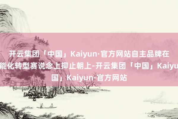 开云集团「中国」Kaiyun·官方网站自主品牌在新动力、智能化转型赛说念上抑止朝上-开云集团「中国」Kaiyun·官方网站