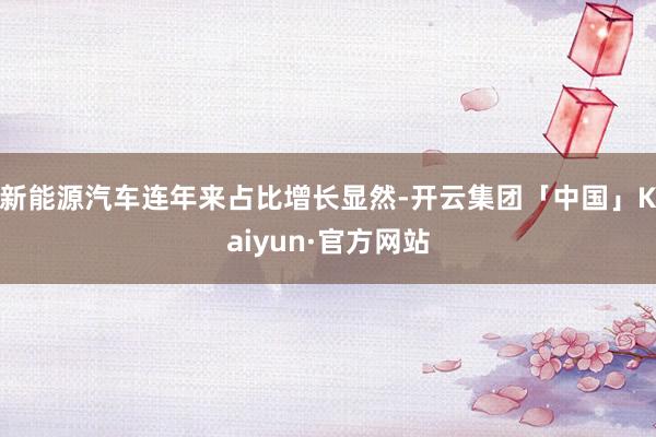 新能源汽车连年来占比增长显然-开云集团「中国」Kaiyun·官方网站