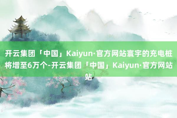 开云集团「中国」Kaiyun·官方网站寰宇的充电桩将增至6万个-开云集团「中国」Kaiyun·官方网站