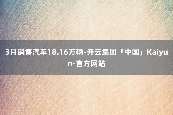 3月销售汽车18.16万辆-开云集团「中国」Kaiyun·官方网站