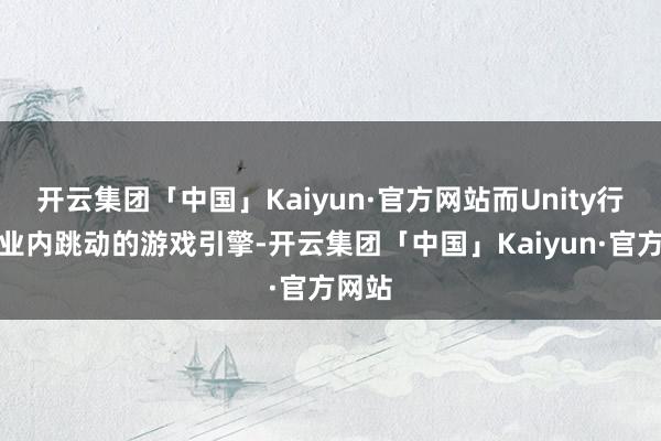 开云集团「中国」Kaiyun·官方网站而Unity行动行业内跳动的游戏引擎-开云集团「中国」Kaiyun·官方网站