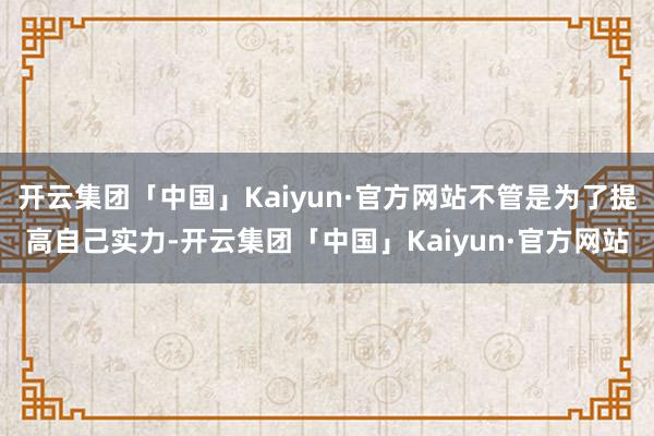 开云集团「中国」Kaiyun·官方网站不管是为了提高自己实力-开云集团「中国」Kaiyun·官方网站