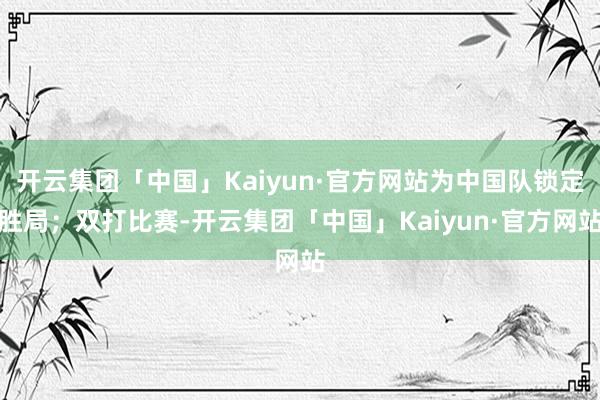 开云集团「中国」Kaiyun·官方网站为中国队锁定胜局；双打比赛-开云集团「中国」Kaiyun·官方网站