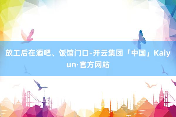 放工后在酒吧、饭馆门口-开云集团「中国」Kaiyun·官方网站