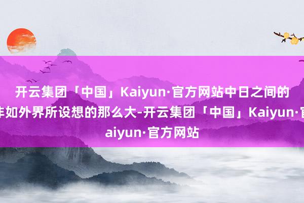 开云集团「中国」Kaiyun·官方网站中日之间的差距并非如外界所设想的那么大-开云集团「中国」Kaiyun·官方网站