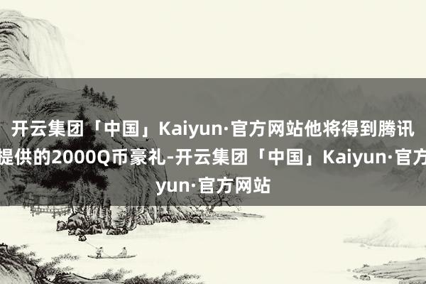 开云集团「中国」Kaiyun·官方网站他将得到腾讯官方提供的2000Q币豪礼-开云集团「中国」Kaiyun·官方网站