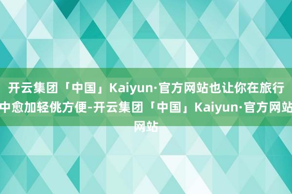 开云集团「中国」Kaiyun·官方网站也让你在旅行中愈加轻佻方便-开云集团「中国」Kaiyun·官方网站