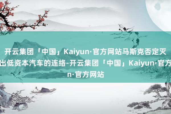 开云集团「中国」Kaiyun·官方网站马斯克否定灭亡推出低资本汽车的连络-开云集团「中国」Kaiyun·官方网站