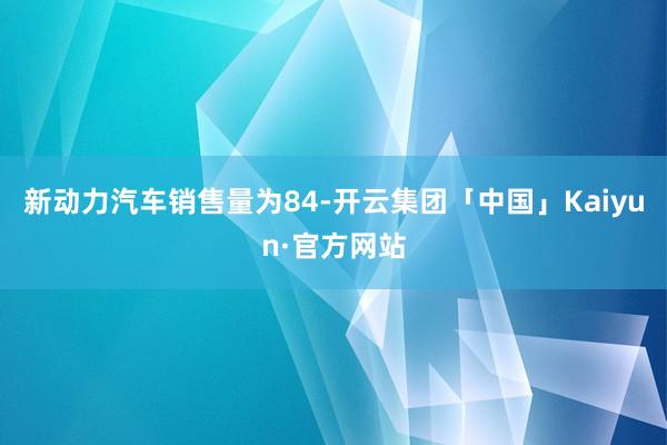 新动力汽车销售量为84-开云集团「中国」Kaiyun·官方网站