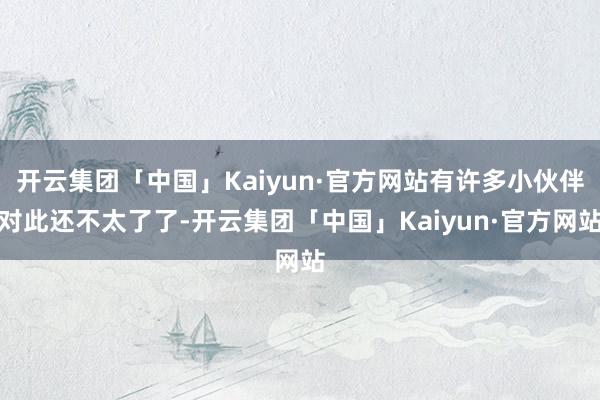 开云集团「中国」Kaiyun·官方网站有许多小伙伴对此还不太了了-开云集团「中国」Kaiyun·官方网站