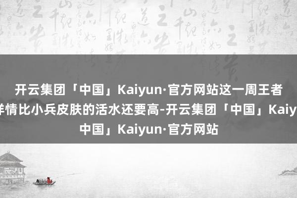 开云集团「中国」Kaiyun·官方网站这一周王者荣耀的活水详情比小兵皮肤的活水还要高-开云集团「中国」Kaiyun·官方网站