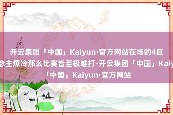 开云集团「中国」Kaiyun·官方网站在场的4巨头只有1东说念主爆冷那么比赛皆至极难打-开云集团「中国」Kaiyun·官方网站