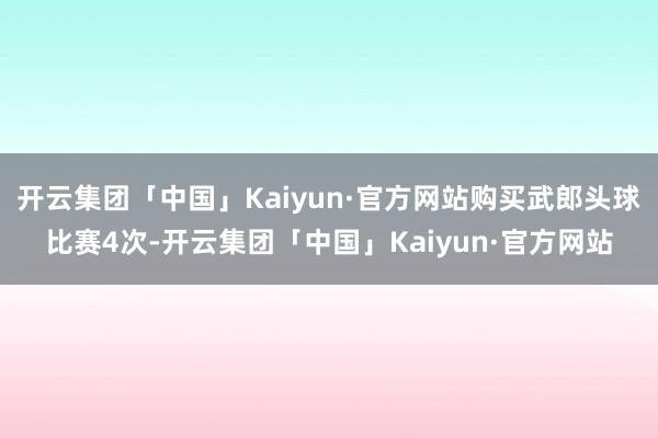 开云集团「中国」Kaiyun·官方网站购买武郎头球比赛4次-开云集团「中国」Kaiyun·官方网站