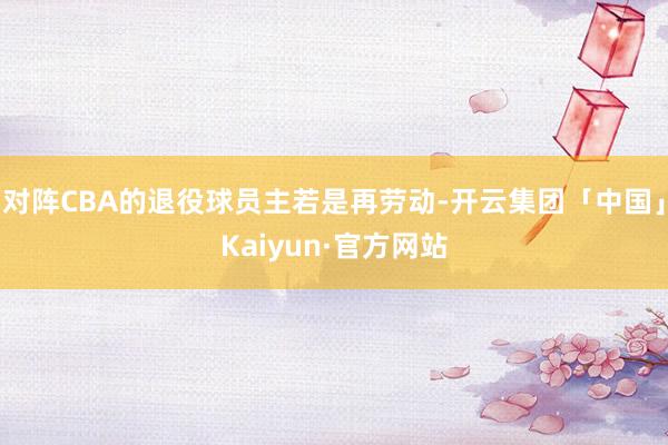 对阵CBA的退役球员主若是再劳动-开云集团「中国」Kaiyun·官方网站