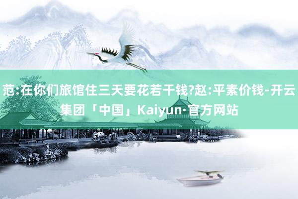 范:在你们旅馆住三天要花若干钱?赵:平素价钱-开云集团「中国」Kaiyun·官方网站