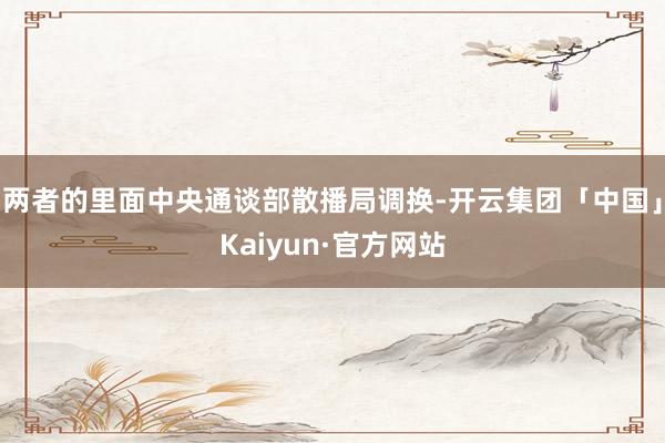 两者的里面中央通谈部散播局调换-开云集团「中国」Kaiyun·官方网站