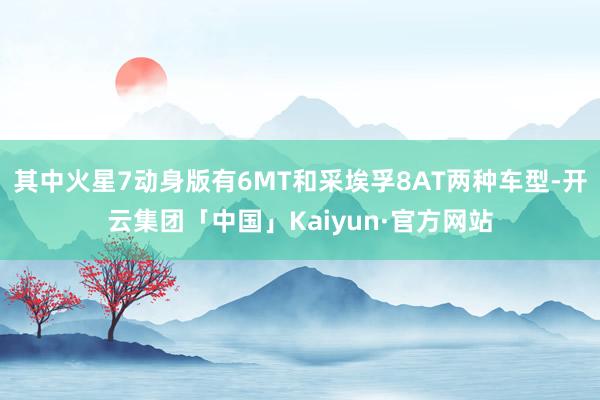 其中火星7动身版有6MT和采埃孚8AT两种车型-开云集团「中国」Kaiyun·官方网站