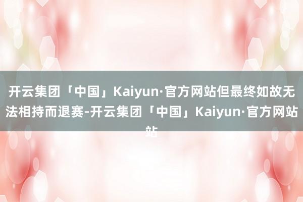 开云集团「中国」Kaiyun·官方网站但最终如故无法相持而退赛-开云集团「中国」Kaiyun·官方网站