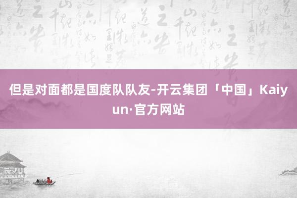 但是对面都是国度队队友-开云集团「中国」Kaiyun·官方网站