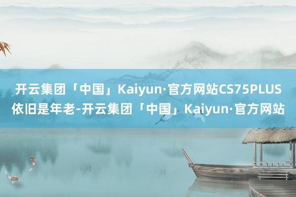 开云集团「中国」Kaiyun·官方网站CS75PLUS依旧是年老-开云集团「中国」Kaiyun·官方网站