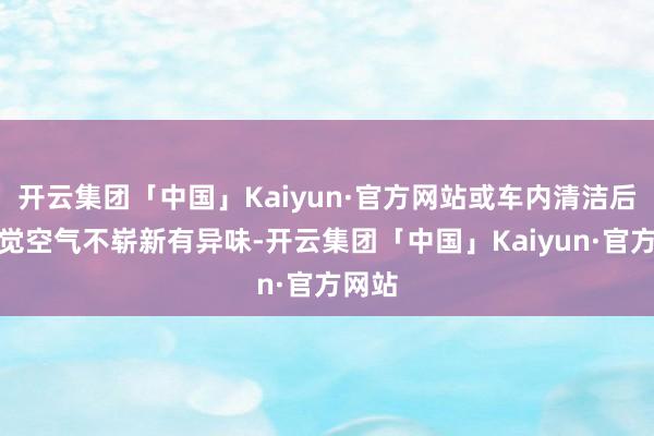 开云集团「中国」Kaiyun·官方网站或车内清洁后仍嗅觉空气不崭新有异味-开云集团「中国」Kaiyun·官方网站