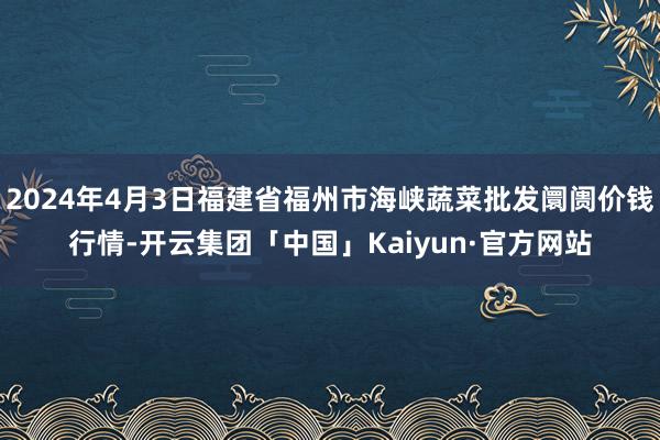 2024年4月3日福建省福州市海峡蔬菜批发阛阓价钱行情-开云集团「中国」Kaiyun·官方网站