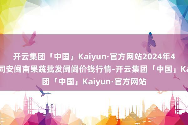 开云集团「中国」Kaiyun·官方网站2024年4月3日福建厦门同安闽南果蔬批发阛阓价钱行情-开云集团「中国」Kaiyun·官方网站