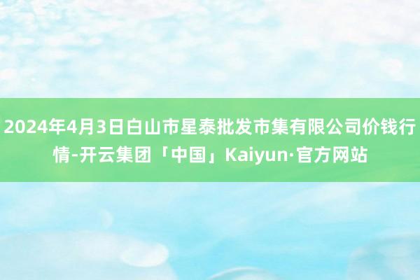 2024年4月3日白山市星泰批发市集有限公司价钱行情-开云集团「中国」Kaiyun·官方网站