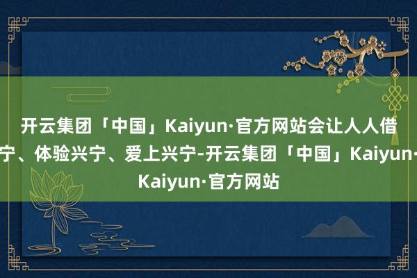 开云集团「中国」Kaiyun·官方网站会让人人借机果断兴宁、体验兴宁、爱上兴宁-开云集团「中国」Kaiyun·官方网站