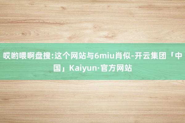 哎哟喂啊盘搜:这个网站与6miu肖似-开云集团「中国」Kaiyun·官方网站