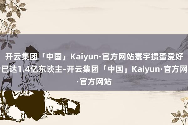 开云集团「中国」Kaiyun·官方网站寰宇掼蛋爱好者已达1.4亿东谈主-开云集团「中国」Kaiyun·官方网站